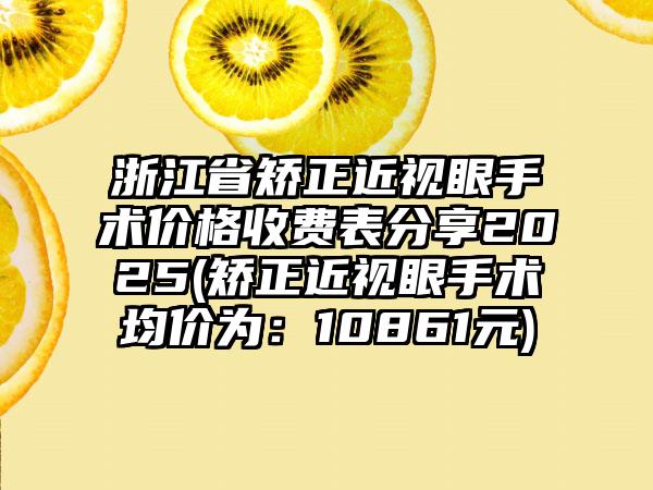 浙江省矫正近视眼手术价格收费表分享2025(矫正近视眼手术均价为：10861元)