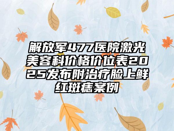 解放军477医院激光美容科价格价位表2025发布附治疗脸上鲜红斑痣案例