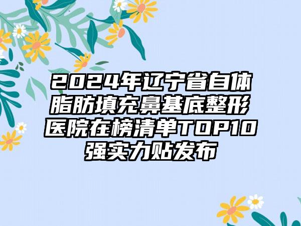 2024年辽宁省自体脂肪填充鼻基底整形医院在榜清单TOP10强实力贴发布