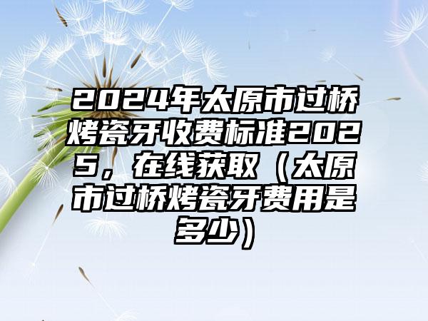 2024年太原市过桥烤瓷牙收费标准2025，在线获取（太原市过桥烤瓷牙费用是多少）