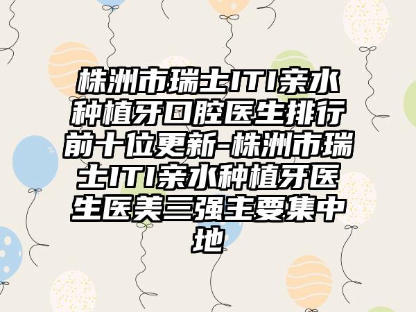 株洲市瑞士ITI亲水种植牙口腔医生排行前十位更新-株洲市瑞士ITI亲水种植牙医生医美三强主要集中地