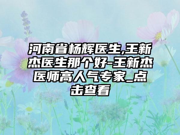 河南省杨辉医生,王新杰医生那个好-王新杰医师高人气专家_点击查看