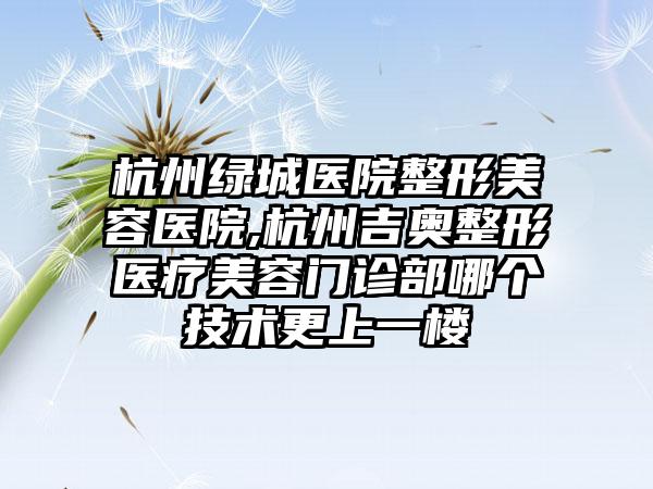 杭州绿城医院整形美容医院,杭州吉奥整形医疗美容门诊部哪个技术更上一楼