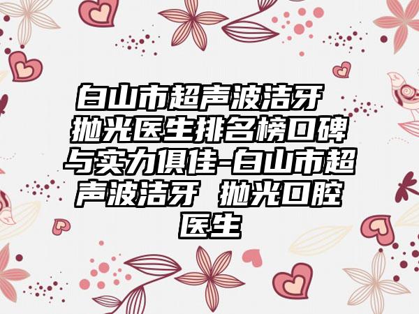 白山市超声波洁牙 抛光医生排名榜口碑与实力俱佳-白山市超声波洁牙 抛光口腔医生