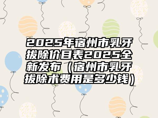 2025年宿州市乳牙拔除价目表2025全新发布（宿州市乳牙拔除术费用是多少钱）