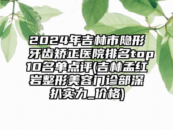 2024年吉林市隐形牙齿矫正医院排名top10名单点评(吉林孟红岩整形美容门诊部深扒实力_价格)