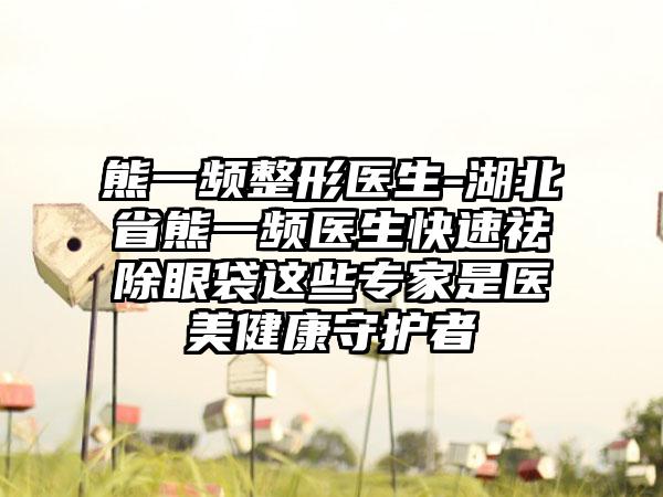 熊一频整形医生-湖北省熊一频医生快速祛除眼袋这些专家是医美健康守护者