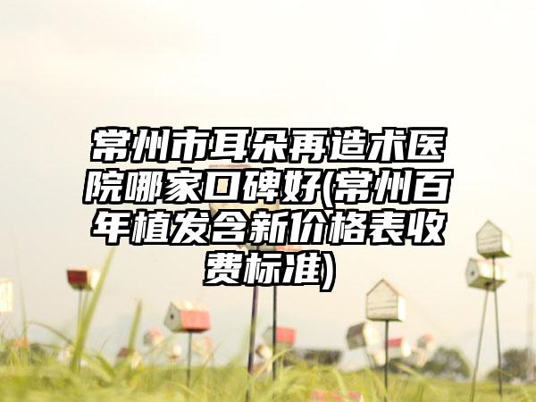 常州市耳朵再造术医院哪家口碑好(常州百年植发含新价格表收费标准)