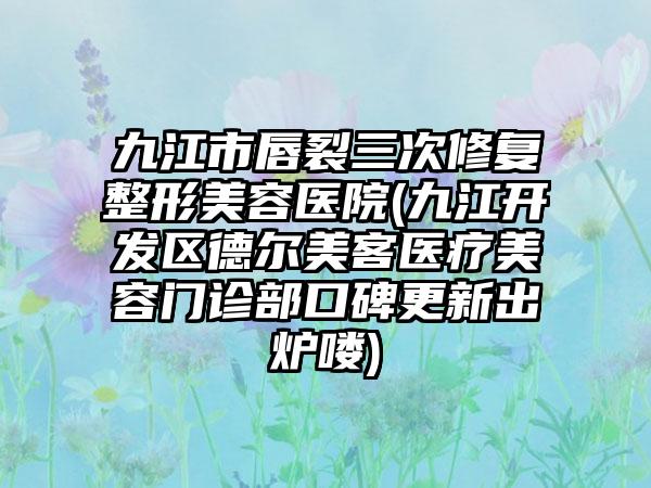 九江市唇裂三次修复整形美容医院(九江开发区德尔美客医疗美容门诊部口碑更新出炉喽)