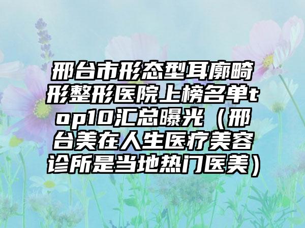 邢台市形态型耳廓畸形整形医院上榜名单top10汇总曝光（邢台美在人生医疗美容诊所是当地热门医美）