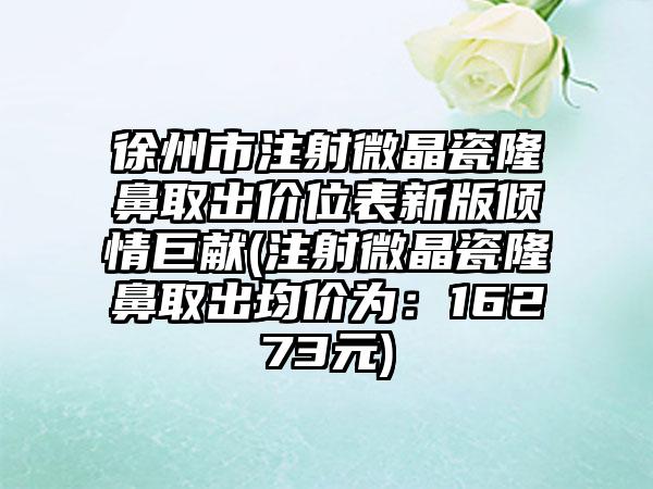 徐州市注射微晶瓷隆鼻取出价位表新版倾情巨献(注射微晶瓷隆鼻取出均价为：16273元)