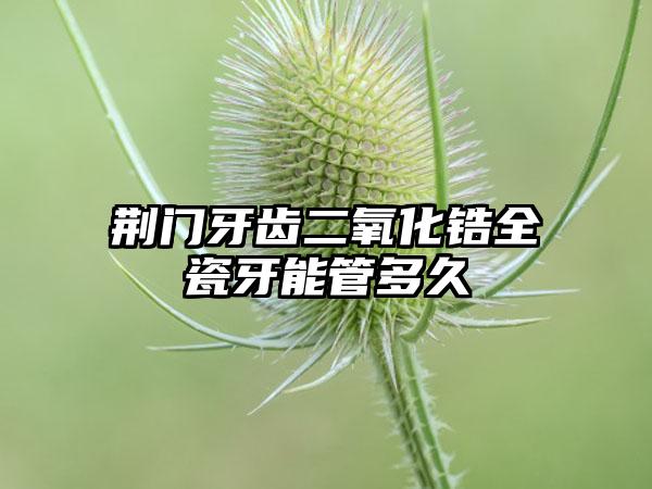 荆门牙齿二氧化锆全瓷牙能管多久