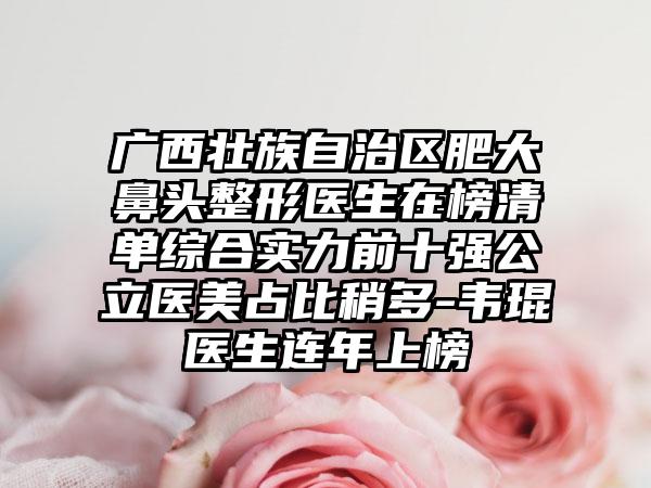 广西壮族自治区肥大鼻头整形医生在榜清单综合实力前十强公立医美占比稍多-韦琨医生连年上榜