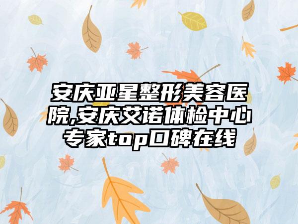 安庆亚星整形美容医院,安庆艾诺体检中心专家top口碑在线