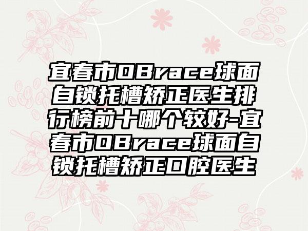 宜春市OBrace球面自锁托槽矫正医生排行榜前十哪个较好-宜春市OBrace球面自锁托槽矫正口腔医生