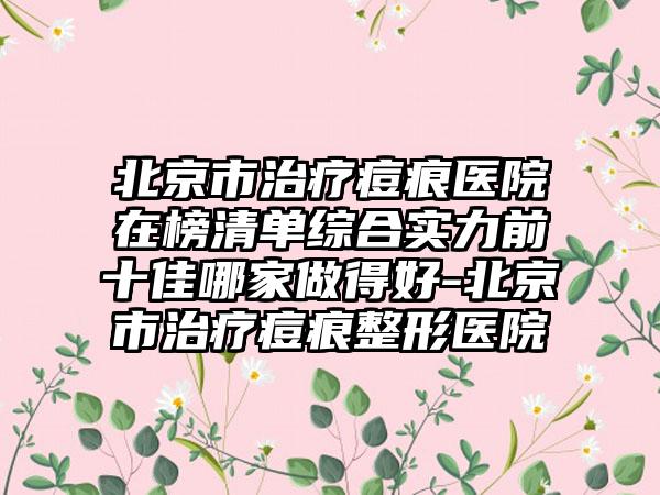 北京市治疗痘痕医院在榜清单综合实力前十佳哪家做得好-北京市治疗痘痕整形医院