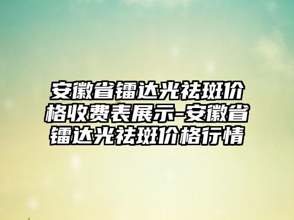 安徽省镭达光祛斑价格收费表展示-安徽省镭达光祛斑价格行情