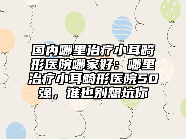 国内哪里治疗小耳畸形医院哪家好：哪里治疗小耳畸形医院50强，谁也别想坑你