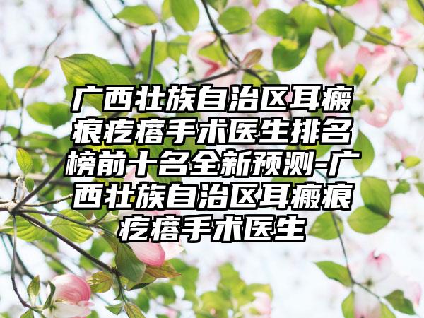 广西壮族自治区耳瘢痕疙瘩手术医生排名榜前十名全新预测-广西壮族自治区耳瘢痕疙瘩手术医生