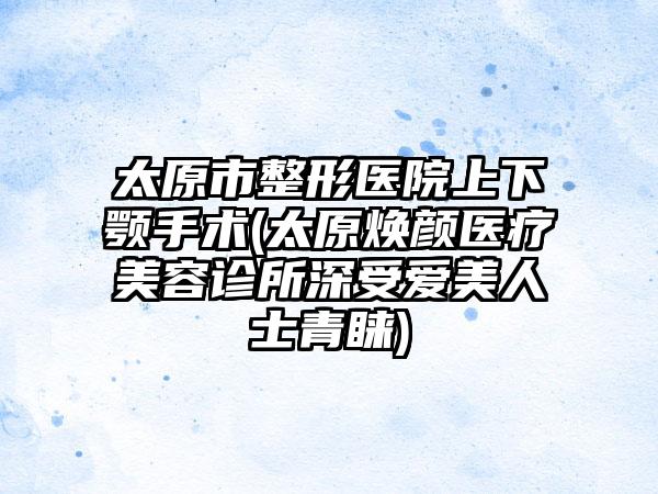 太原市整形医院上下颚手术(太原焕颜医疗美容诊所深受爱美人士青睐)