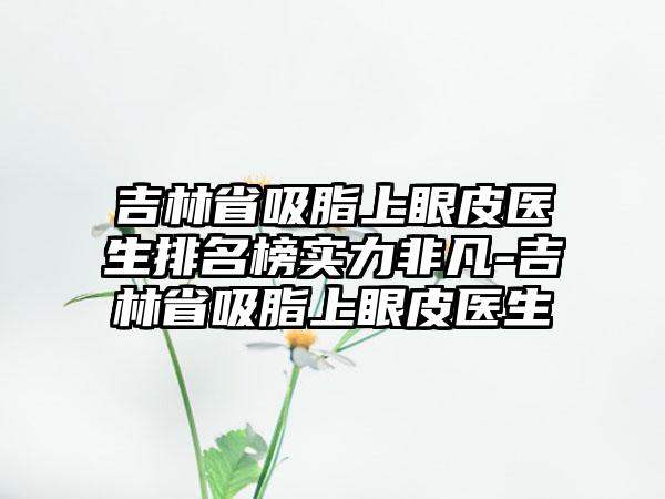 吉林省吸脂上眼皮医生排名榜实力非凡-吉林省吸脂上眼皮医生