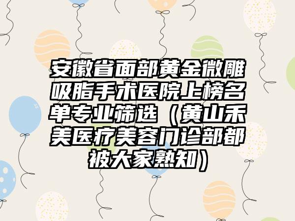 安徽省面部黄金微雕吸脂手术医院上榜名单专业筛选（黄山禾美医疗美容门诊部都被大家熟知）