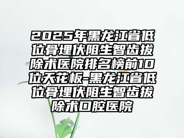 2025年黑龙江省低位骨埋伏阻生智齿拔除术医院排名榜前10位天花板-黑龙江省低位骨埋伏阻生智齿拔除术口腔医院