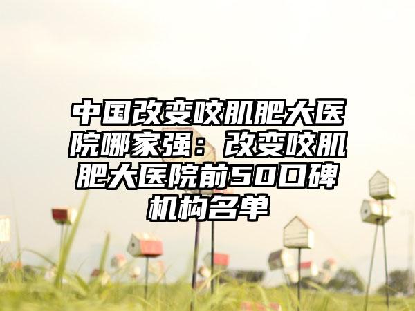 中国改变咬肌肥大医院哪家强：改变咬肌肥大医院前50口碑机构名单