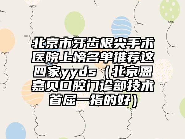 北京市牙齿根尖手术医院上榜名单推荐这四家yyds（北京恩嘉贝口腔门诊部技术首屈一指的好）