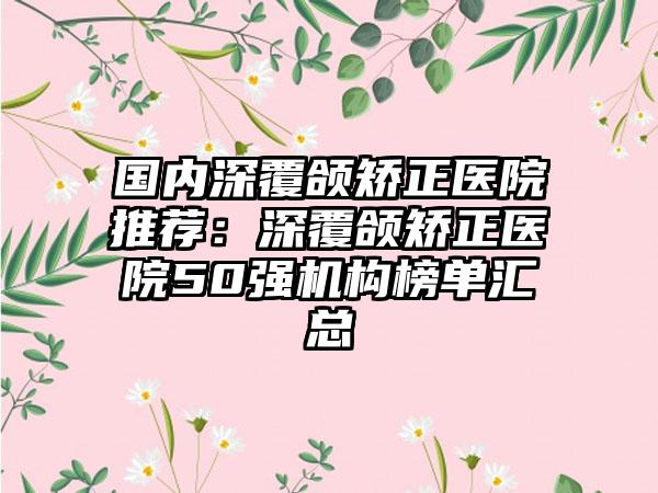 国内深覆颌矫正医院推荐：深覆颌矫正医院50强机构榜单汇总