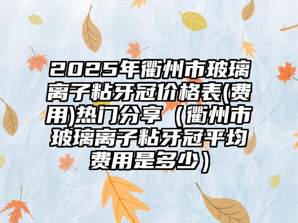 2025年衢州市玻璃离子粘牙冠价格表(费用)热门分享（衢州市玻璃离子粘牙冠平均费用是多少）