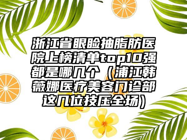 浙江省眼睑抽脂肪医院上榜清单top10强都是哪几个（浦江韩薇娜医疗美容门诊部这几位技压全场）