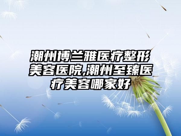 潮州博兰雅医疗整形美容医院,潮州至臻医疗美容哪家好