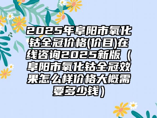 2025年阜阳市氧化钴全冠价格(价目)在线咨询2025新版（阜阳市氧化钴全冠效果怎么样价格大概需要多少钱）