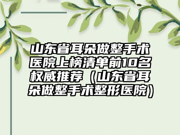 山东省耳朵做整手术医院上榜清单前10名权威推荐（山东省耳朵做整手术整形医院）