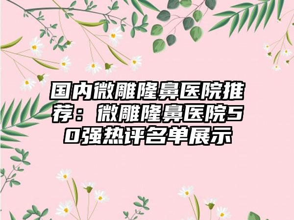 国内微雕隆鼻医院推荐：微雕隆鼻医院50强热评名单展示