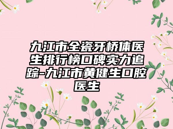 九江市全瓷牙桥体医生排行榜口碑实力追踪-九江市黄健生口腔医生