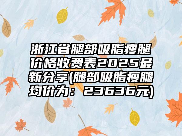 浙江省腿部吸脂瘦腿价格收费表2025最新分享(腿部吸脂瘦腿均价为：23636元)