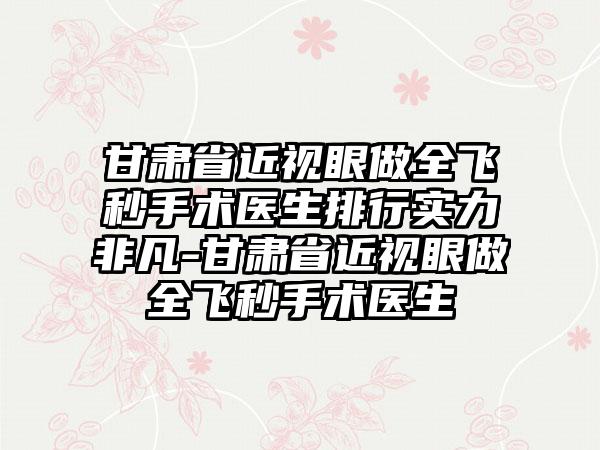 甘肃省近视眼做全飞秒手术医生排行实力非凡-甘肃省近视眼做全飞秒手术医生