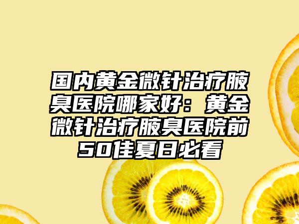 国内黄金微针治疗腋臭医院哪家好：黄金微针治疗腋臭医院前50佳夏日必看