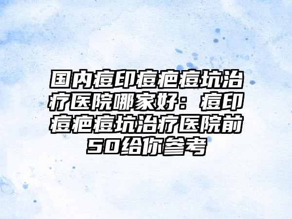 国内痘印痘疤痘坑治疗医院哪家好：痘印痘疤痘坑治疗医院前50给你参考