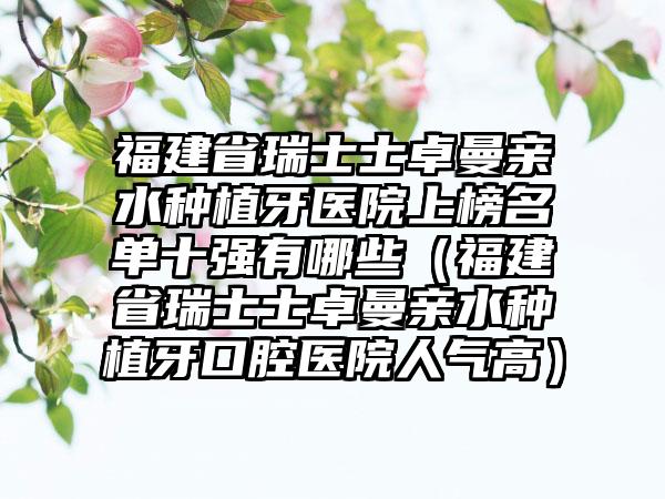 福建省瑞士士卓曼亲水种植牙医院上榜名单十强有哪些（福建省瑞士士卓曼亲水种植牙口腔医院人气高）