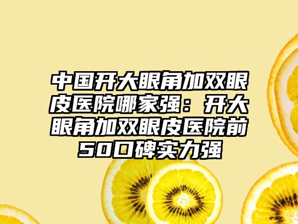 中国开大眼角加双眼皮医院哪家强：开大眼角加双眼皮医院前50口碑实力强