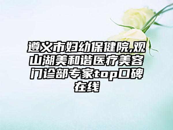 遵义市妇幼保健院,观山湖美和谐医疗美容门诊部专家top口碑在线