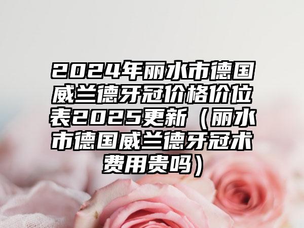 2024年丽水市德国威兰德牙冠价格价位表2025更新（丽水市德国威兰德牙冠术费用贵吗）