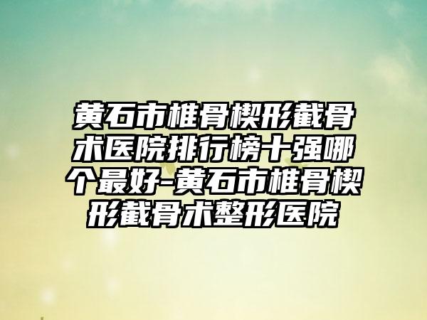 黄石市椎骨楔形截骨术医院排行榜十强哪个最好-黄石市椎骨楔形截骨术整形医院