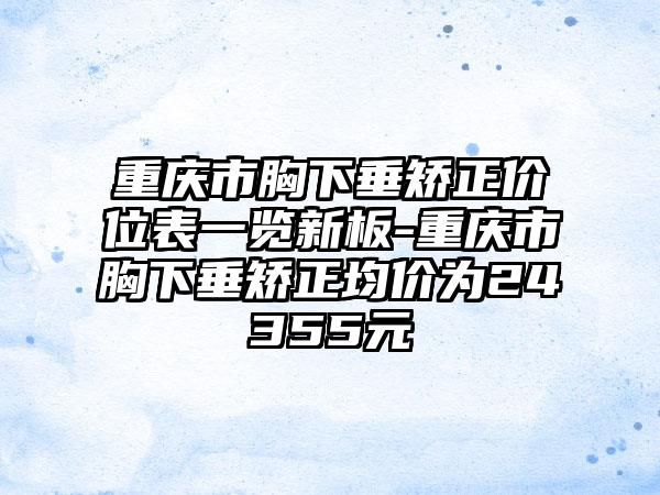 重庆市胸下垂矫正价位表一览新板-重庆市胸下垂矫正均价为24355元