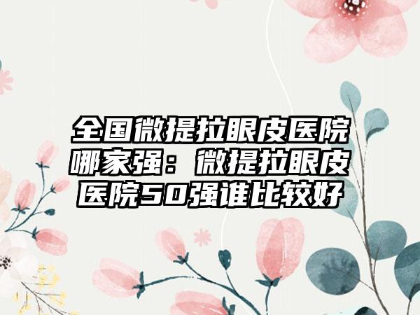 全国微提拉眼皮医院哪家强：微提拉眼皮医院50强谁比较好