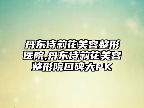 丹东诗莉花美容整形医院,丹东诗莉花美容整形院口碑大PK