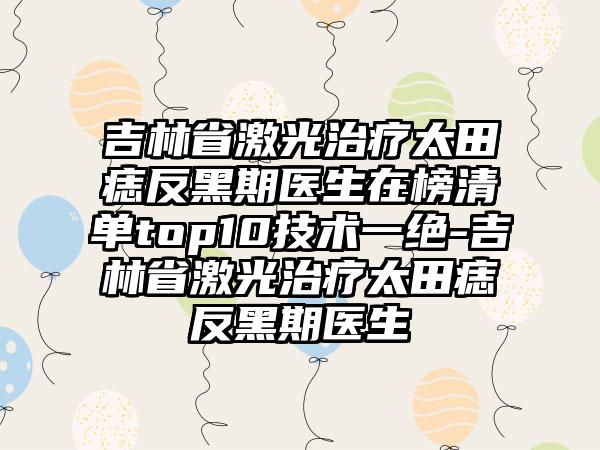 吉林省激光治疗太田痣反黑期医生在榜清单top10技术一绝-吉林省激光治疗太田痣反黑期医生